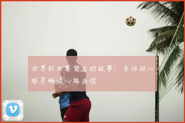 世界杯决赛背后的故事:专访核心球员畅谈心路历程