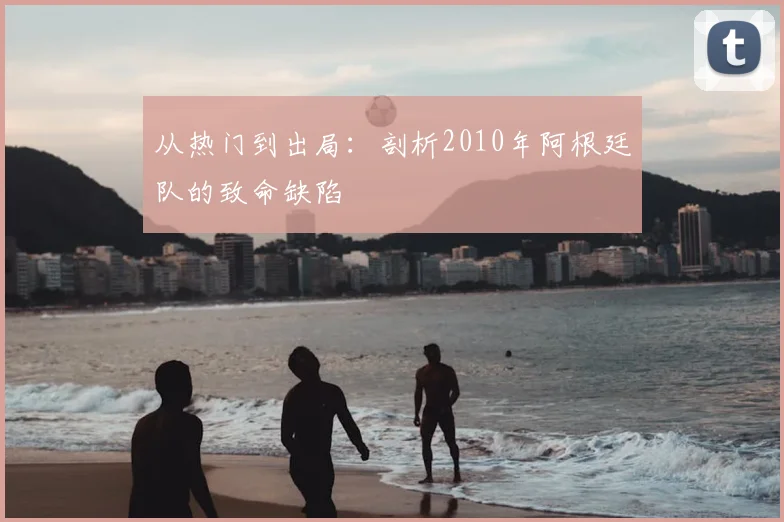 从热门到出局：剖析2010年阿根廷队的致命缺陷