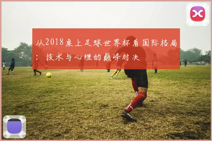 从2018桌上足球世界杯看国际格局:技术与心理的巅峰对决