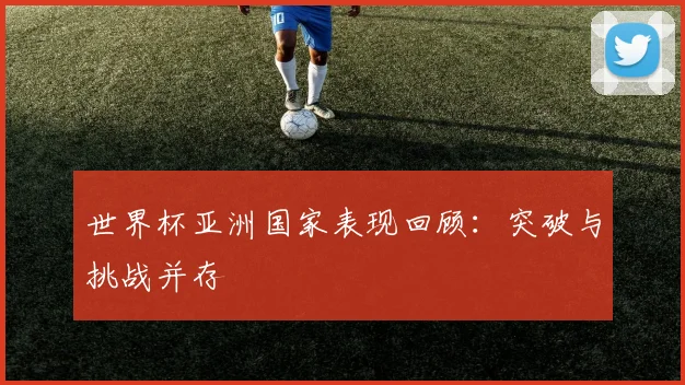 世界杯亚洲国家表现回顾:突破与挑战并存