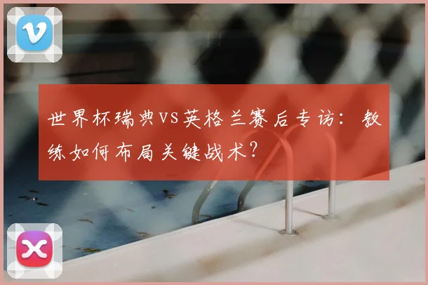 世界杯瑞典vs英格兰赛后专访:教练如何布局关键战术?