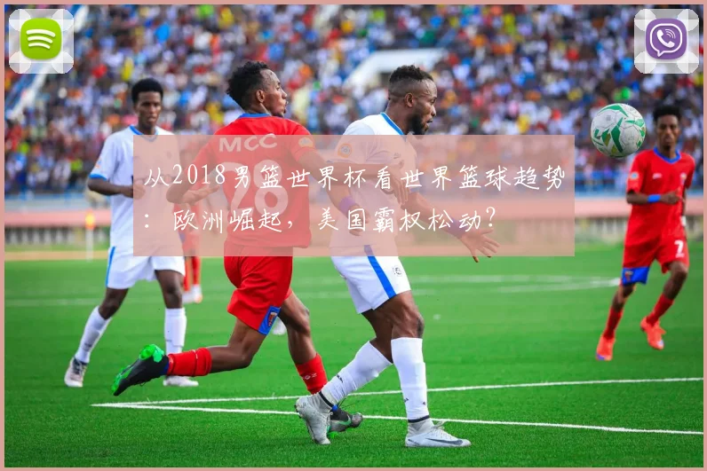 从2018男篮世界杯看世界篮球趋势：欧洲崛起，美国霸权松动？