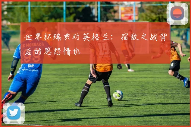 世界杯瑞典对英格兰:宿敌之战背后的恩怨情仇