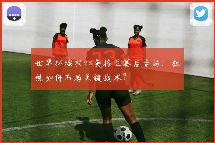 世界杯瑞典vs英格兰赛后专访:教练如何布局关键战术?