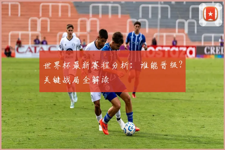 世界杯最新赛程分析：谁能晋级？关键战局全解读