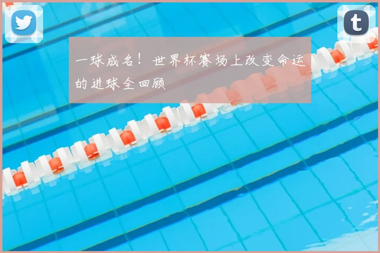 一球成名!世界杯赛场上改变命运的进球全回顾