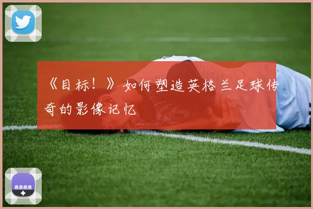 《目标!》如何塑造英格兰足球传奇的影像记忆