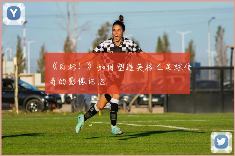 《目标!》如何塑造英格兰足球传奇的影像记忆