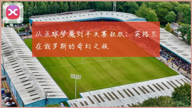 从点球梦魇到半决赛狂欢：英格兰在俄罗斯的奇幻之旅
