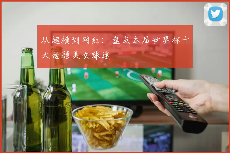 从超模到网红：盘点本届世界杯十大话题美女球迷