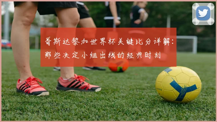 哥斯达黎加世界杯关键比分详解：那些决定小组出线的经典时刻