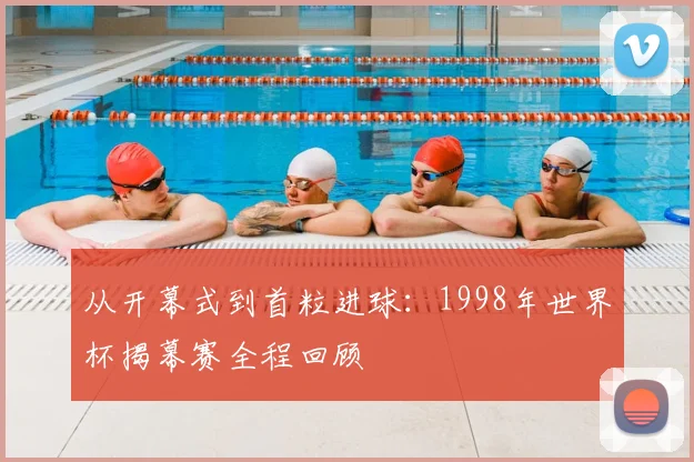 从开幕式到首粒进球：1998年世界杯揭幕赛全程回顾