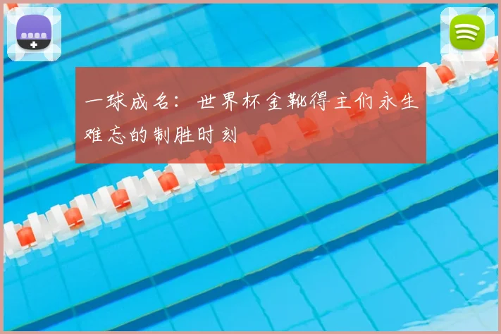 一球成名:世界杯金靴得主们永生难忘的制胜时刻
