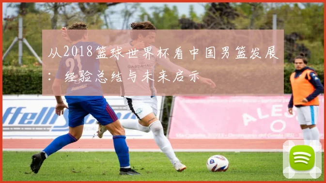 从2018篮球世界杯看中国男篮发展：经验总结与未来启示