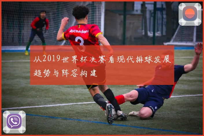 从2019世界杯决赛看现代排球发展趋势与阵容构建