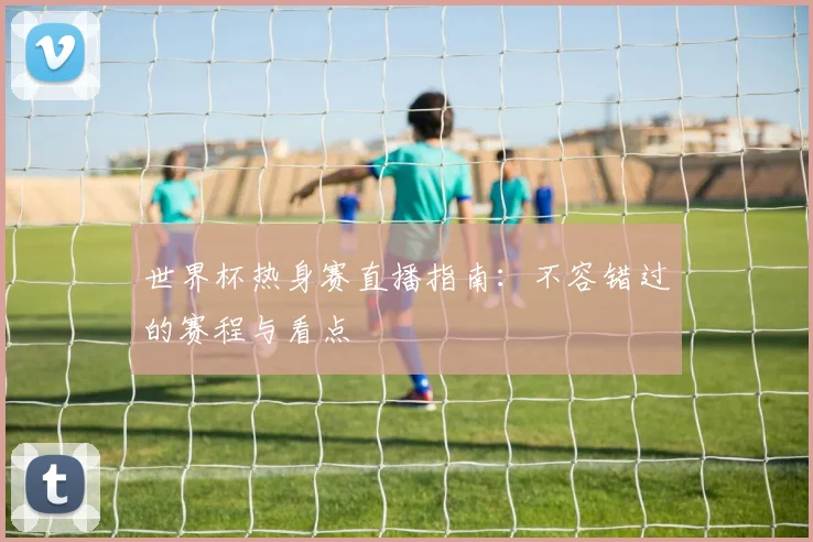 世界杯热身赛直播指南：不容错过的赛程与看点